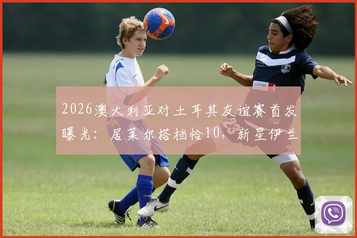 2026澳大利亚对土耳其友谊赛首发曝光:居莱尔搭档恰10,新星伊兰昆达引人关注,完整阵容名单分析