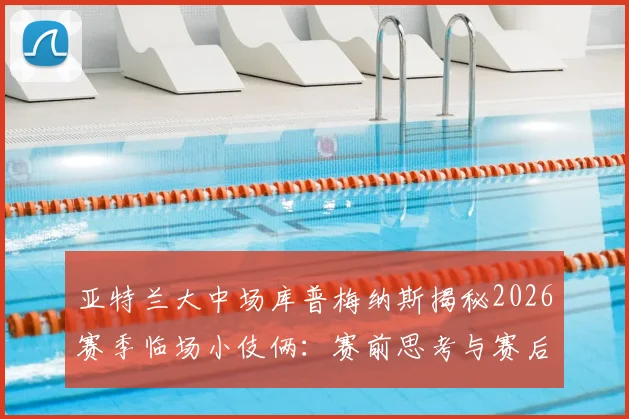亚特兰大中场库普梅纳斯揭秘2026赛季临场小伎俩：赛前思考与赛后坦诚回顾