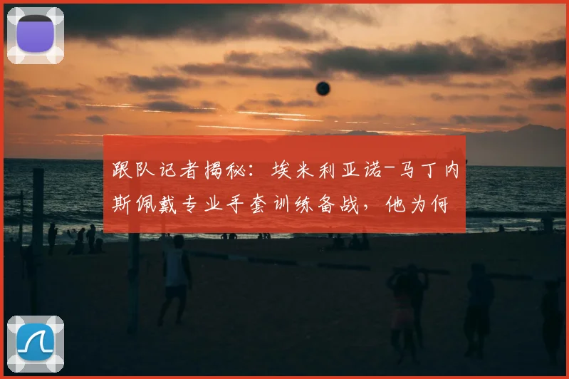 跟队记者揭秘：埃米利亚诺-马丁内斯佩戴专业手套训练备战，他为何渴望在阿根廷2026世界杯首战首发？