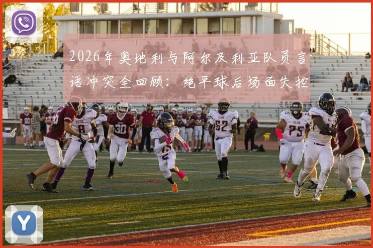 2026年奥地利与阿尔及利亚队员言语冲突全回顾:绝平球后场面失控,冲突原因与后续处罚详解