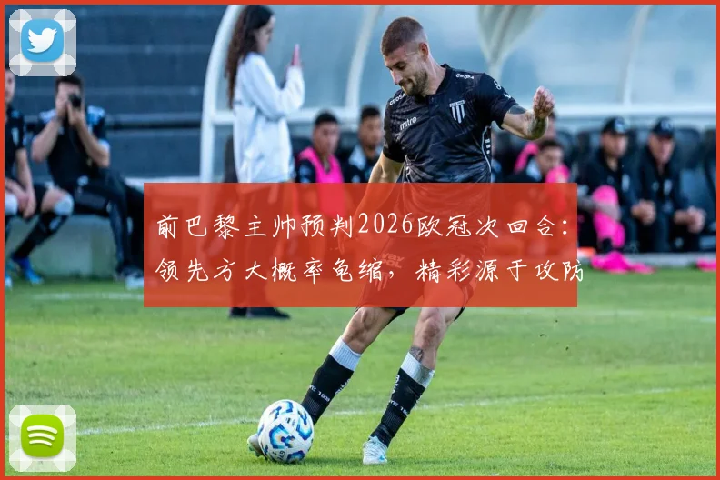 前巴黎主帅预判2026欧冠次回合：领先方大概率龟缩，精彩源于攻防博弈