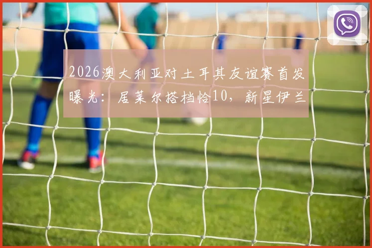 2026澳大利亚对土耳其友谊赛首发曝光：居莱尔搭档恰10，新星伊兰昆达引人关注，完整阵容名单分析