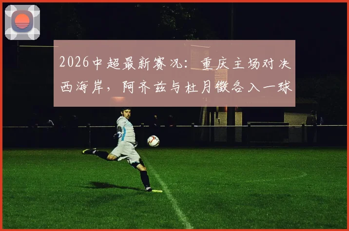 2026中超最新赛况：重庆主场对决西海岸，阿齐兹与杜月徵各入一球，半场战成1-1平局，附现场数据深度解读