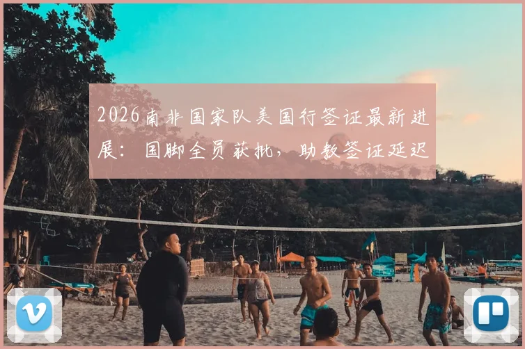 2026南非国家队美国行签证最新进展：国脚全员获批，助教签证延迟原因及后续影响解析