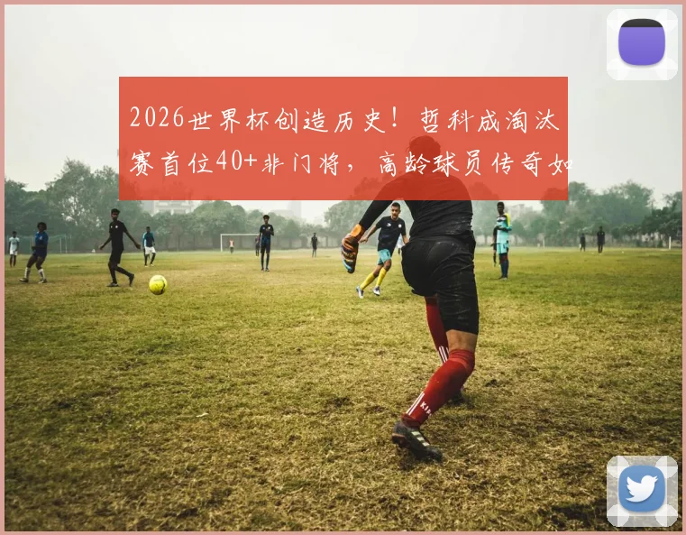 2026世界杯创造历史！哲科成淘汰赛首位40+非门将，高龄球员传奇如何延续？