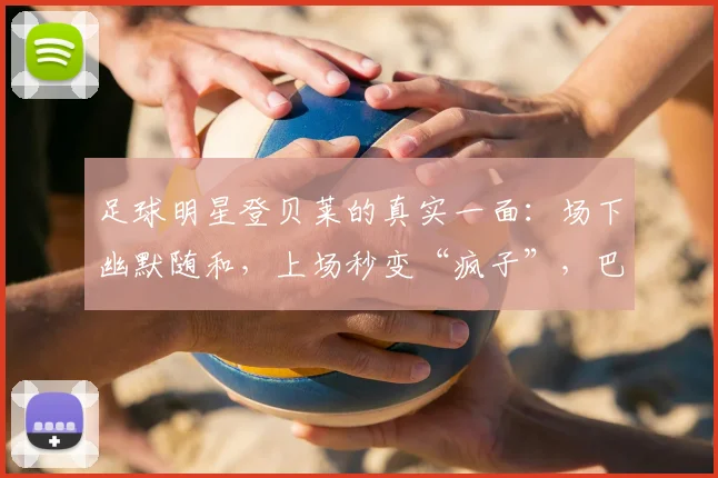 足球明星登贝莱的真实一面：场下幽默随和，上场秒变“疯子”，巴尔科拉亲述其2026赛季前后反差