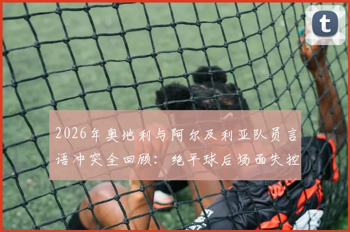 2026年奥地利与阿尔及利亚队员言语冲突全回顾：绝平球后场面失控，冲突原因与后续处罚详解