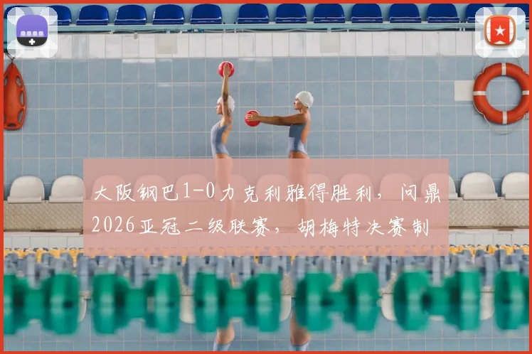 大阪钢巴1-0力克利雅得胜利,问鼎2026亚冠二级联赛,胡梅特决赛制胜球全解析