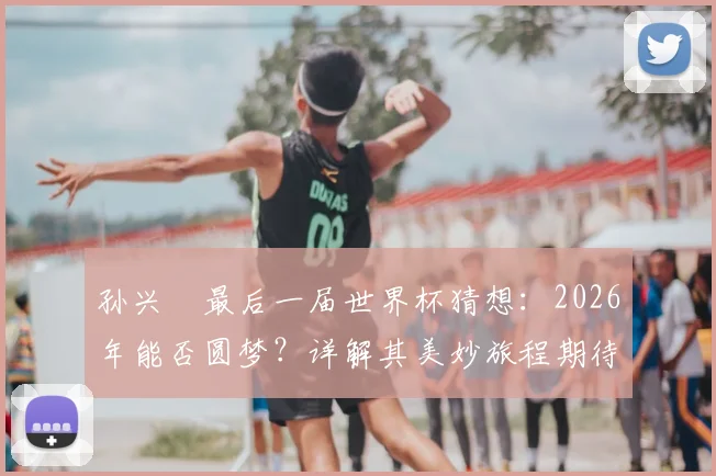 孙兴慜最后一届世界杯猜想：2026年能否圆梦？详解其美妙旅程期待与退役时间规划