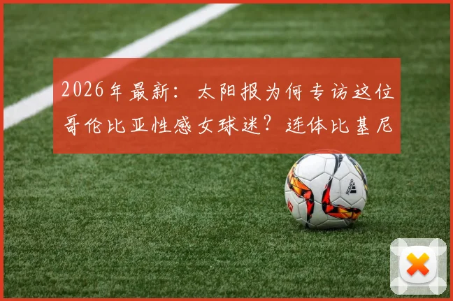 2026年最新:太阳报为何专访这位哥伦比亚性感女球迷?连体比基尼引爆网络,她直言是J罗铁粉